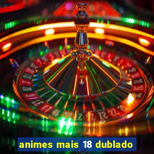 animes mais 18 dublado