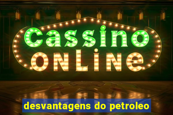 desvantagens do petroleo