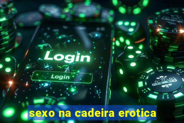 sexo na cadeira erotica