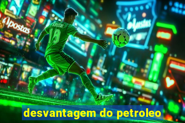 desvantagem do petroleo