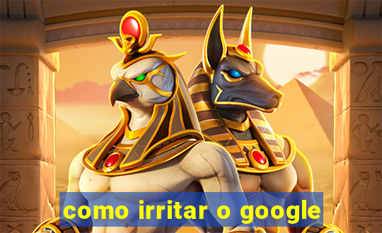 como irritar o google