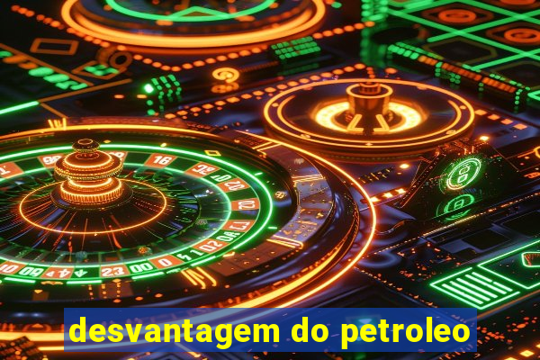 desvantagem do petroleo